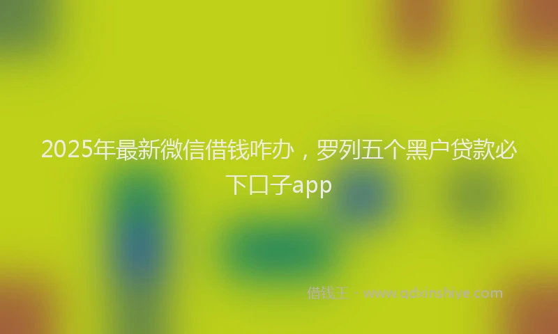 2025年最新微信借钱咋办，罗列五个黑户贷款必下口子app