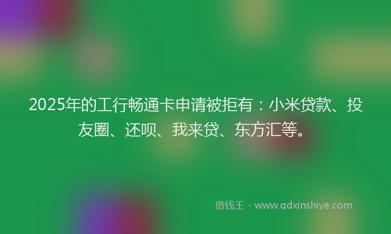 2025年的工行畅通卡申请被拒有：小米贷款、投友圈、还呗、我来贷、东方汇等。