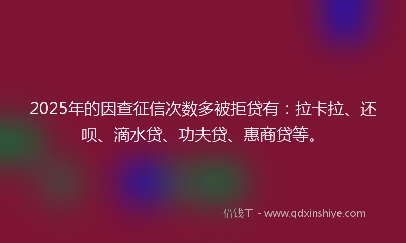 2025年的因查征信次数多被拒贷有：拉卡拉、还呗、滴水贷、功夫贷、惠商贷等。
