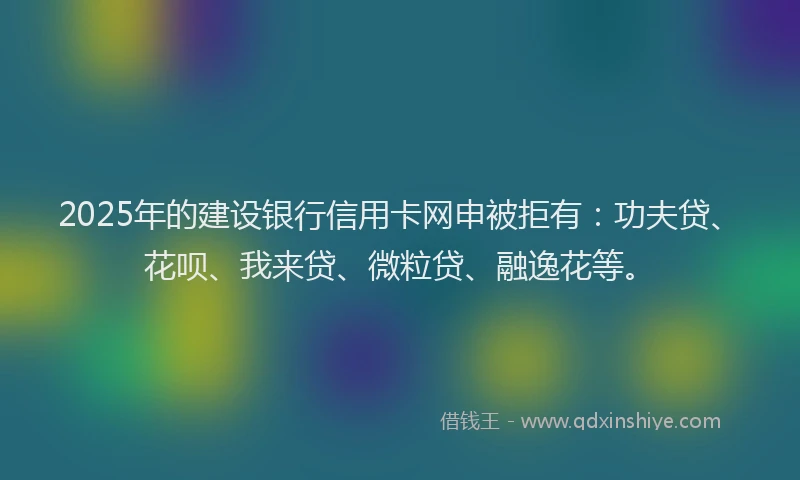 2025年的建设银行信用卡网申被拒有：功夫贷、花呗、我来贷、微粒贷、融逸花等。