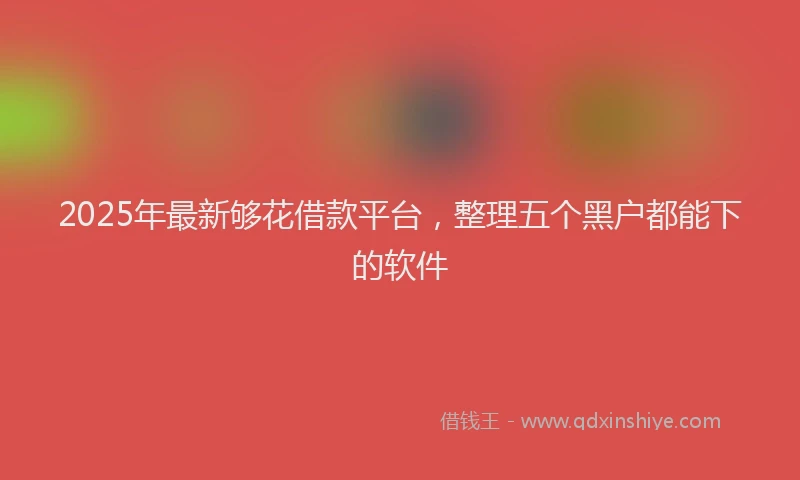 2025年最新够花借款平台，整理五个黑户都能下的软件