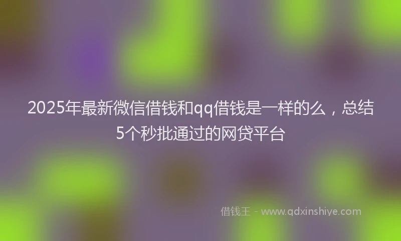 2025年最新微信借钱和qq借钱是一样的么，总结5个秒批通过的网贷平台