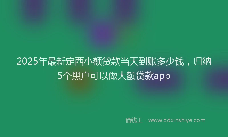 2025年最新定西小额贷款当天到账多少钱，归纳5个黑户可以做大额贷款app