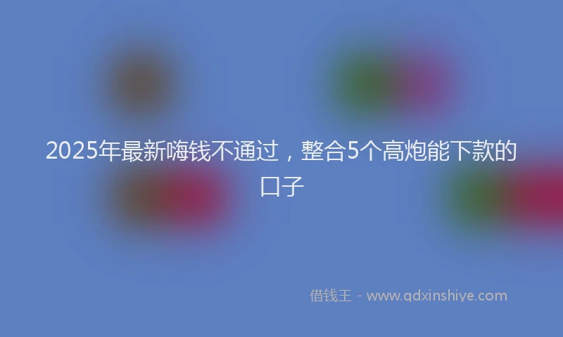 2025年最新嗨钱不通过，整合5个高炮能下款的口子