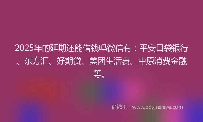 2025年的延期还能借钱吗微信有：平安口袋银行、东方汇、好期贷、美团生活费、中原消费金融等。