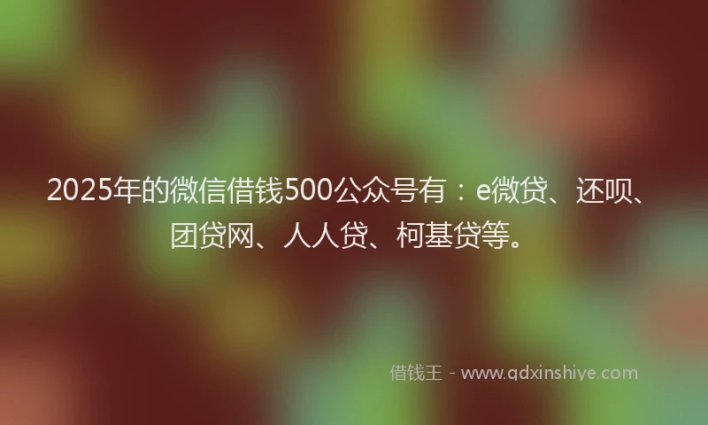 2025年的微信借钱500公众号有：e微贷、还呗、团贷网、人人贷、柯基贷等。