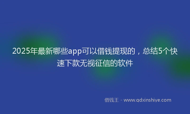 2025年最新哪些app可以借钱提现的，总结5个快速下款无视征信的软件