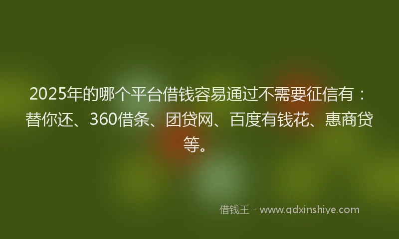 2025年的哪个平台借钱容易通过不需要征信有：替你还、360借条、团贷网、百度有钱花、惠商贷等。