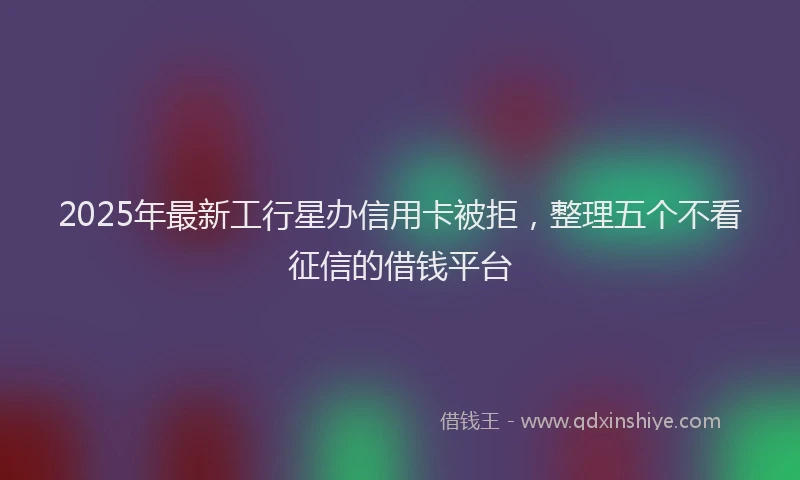 2025年最新工行星办信用卡被拒，整理五个不看征信的借钱平台