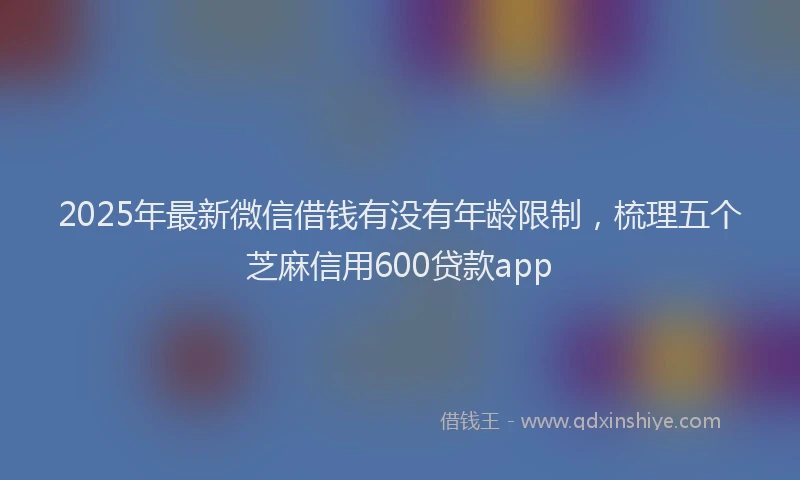 2025年最新微信借钱有没有年龄限制，梳理五个芝麻信用600贷款app