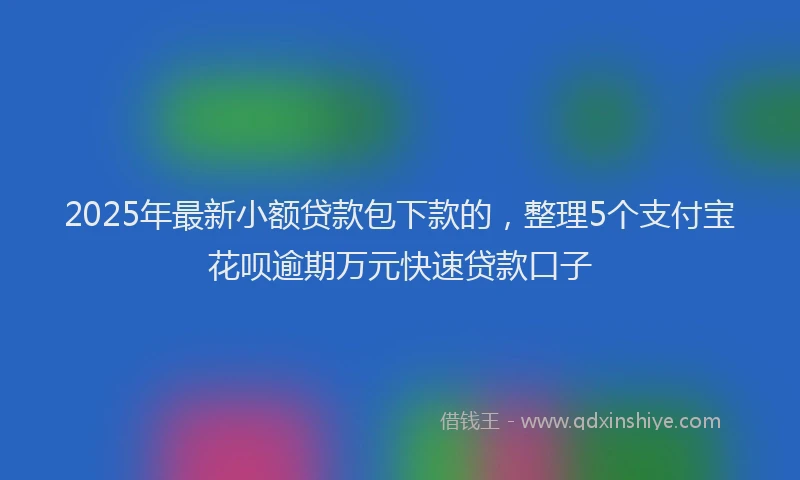 2025年最新小额贷款包下款的，整理5个支付宝花呗逾期万元快速贷款口子