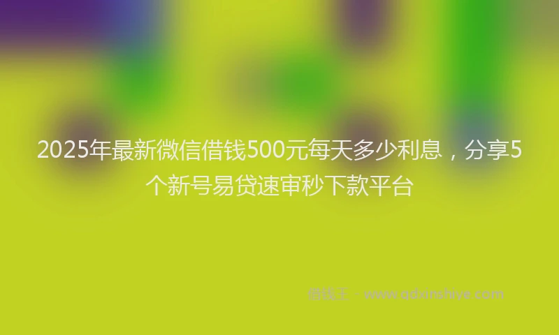 2025年最新微信借钱500元每天多少利息，分享5个新号易贷速审秒下款平台