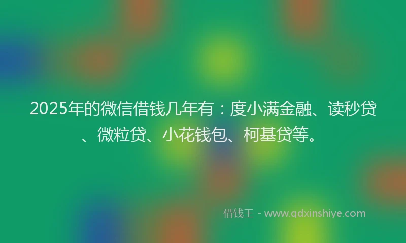 2025年的微信借钱几年有：度小满金融、读秒贷、微粒贷、小花钱包、柯基贷等。