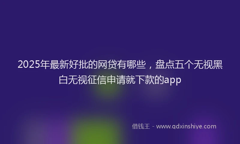 2025年最新好批的网贷有哪些，盘点五个无视黑白无视征信申请就下款的app