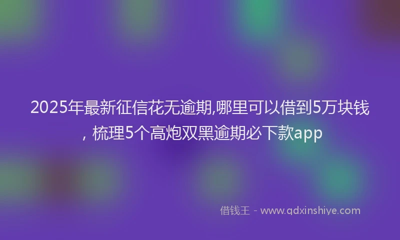 2025年最新征信花无逾期,哪里可以借到5万块钱，梳理5个高炮双黑逾期必下款app
