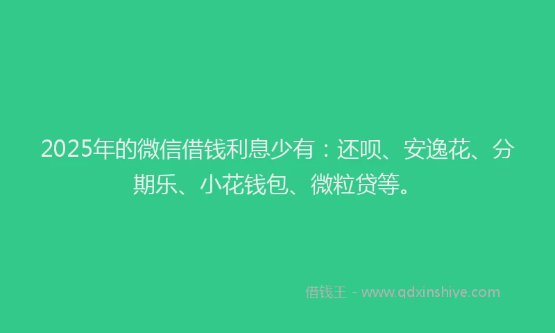 2025年的微信借钱利息少有：还呗、安逸花、分期乐、小花钱包、微粒贷等。