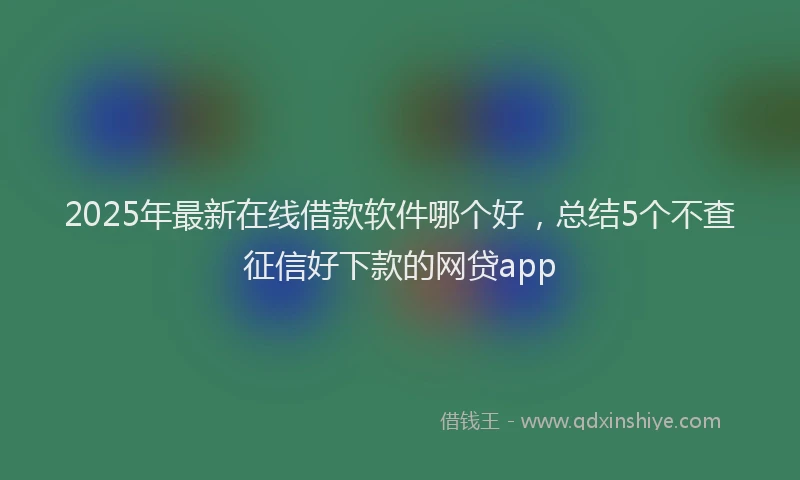 2025年最新在线借款软件哪个好，总结5个不查征信好下款的网贷app