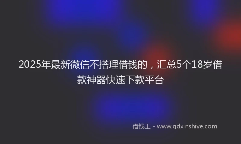 2025年最新微信不搭理借钱的，汇总5个18岁借款神器快速下款平台