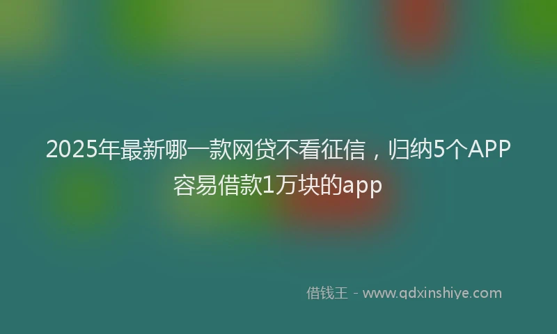2025年最新哪一款网贷不看征信，归纳5个APP容易借款1万块的app
