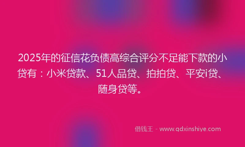2025年的征信花负债高综合评分不足能下款的小贷有：小米贷款、51人品贷、拍拍贷、平安i贷、随身贷等。