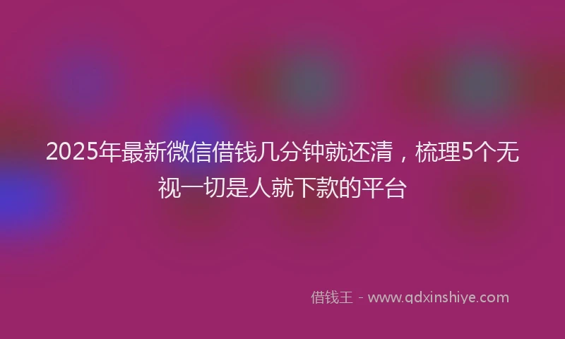 2025年最新微信借钱几分钟就还清，梳理5个无视一切是人就下款的平台