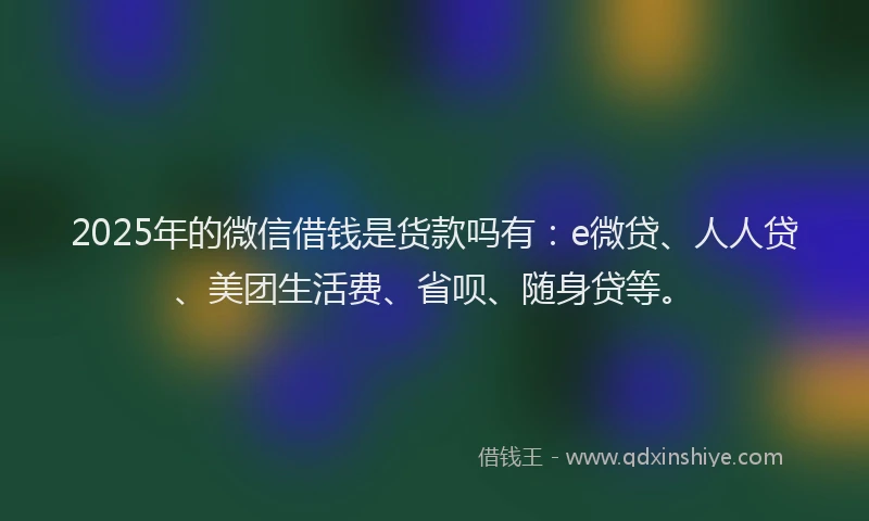2025年的微信借钱是货款吗有：e微贷、人人贷、美团生活费、省呗、随身贷等。
