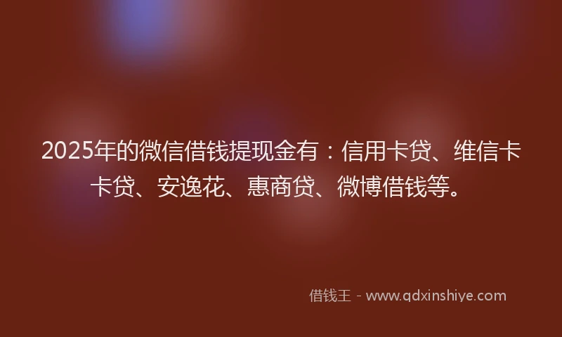 2025年的微信借钱提现金有：信用卡贷、维信卡卡贷、安逸花、惠商贷、微博借钱等。