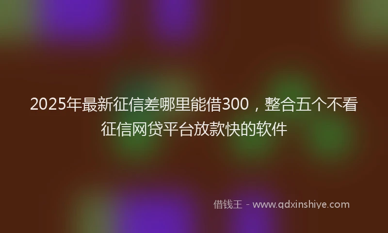 2025年最新征信差哪里能借300，整合五个不看征信网贷平台放款快的软件