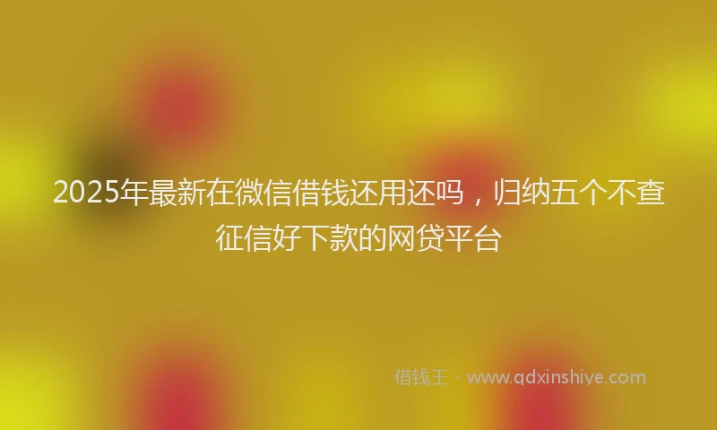 2025年最新在微信借钱还用还吗，归纳五个不查征信好下款的网贷平台