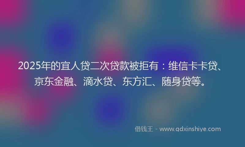 2025年的宜人贷二次贷款被拒有：维信卡卡贷、京东金融、滴水贷、东方汇、随身贷等。