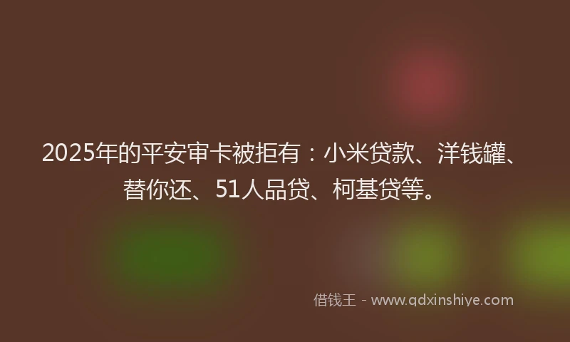 2025年的平安审卡被拒有：小米贷款、洋钱罐、替你还、51人品贷、柯基贷等。