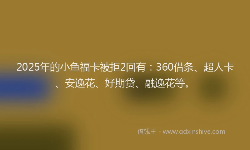 2025年的小鱼福卡被拒2回有：360借条、超人卡、安逸花、好期贷、融逸花等。