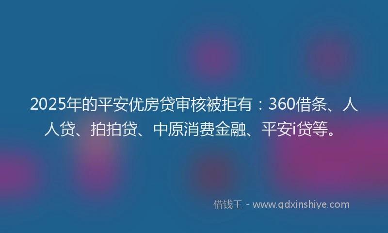 2025年的平安优房贷审核被拒有：360借条、人人贷、拍拍贷、中原消费金融、平安i贷等。