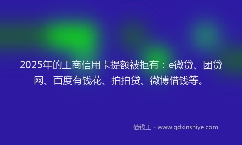 2025年的工商信用卡提额被拒有：e微贷、团贷网、百度有钱花、拍拍贷、微博借钱等。
