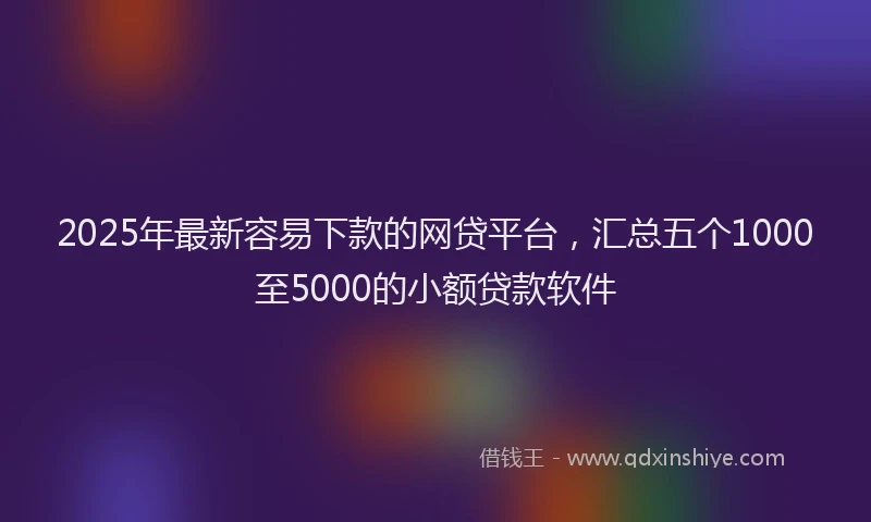 2025年最新容易下款的网贷平台，汇总五个1000至5000的小额贷款软件