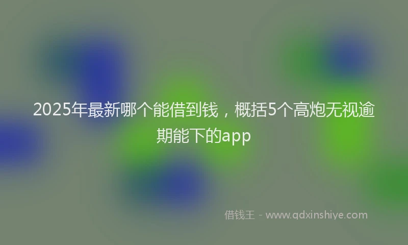 2025年最新哪个能借到钱，概括5个高炮无视逾期能下的app