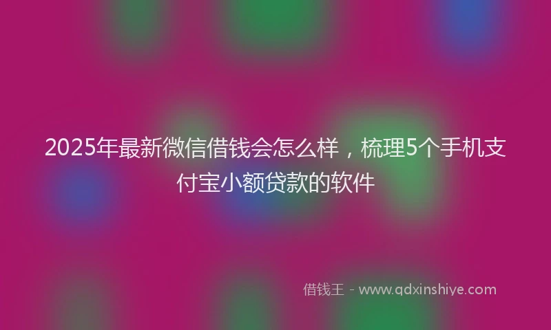 2025年最新微信借钱会怎么样，梳理5个手机支付宝小额贷款的软件