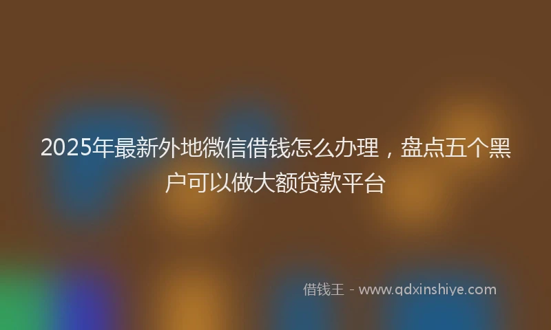 2025年最新外地微信借钱怎么办理，盘点五个黑户可以做大额贷款平台