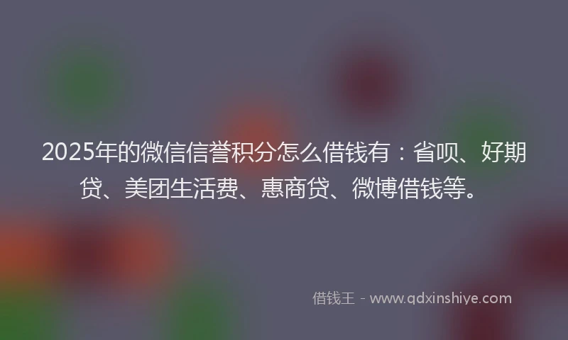 2025年的微信信誉积分怎么借钱有：省呗、好期贷、美团生活费、惠商贷、微博借钱等。