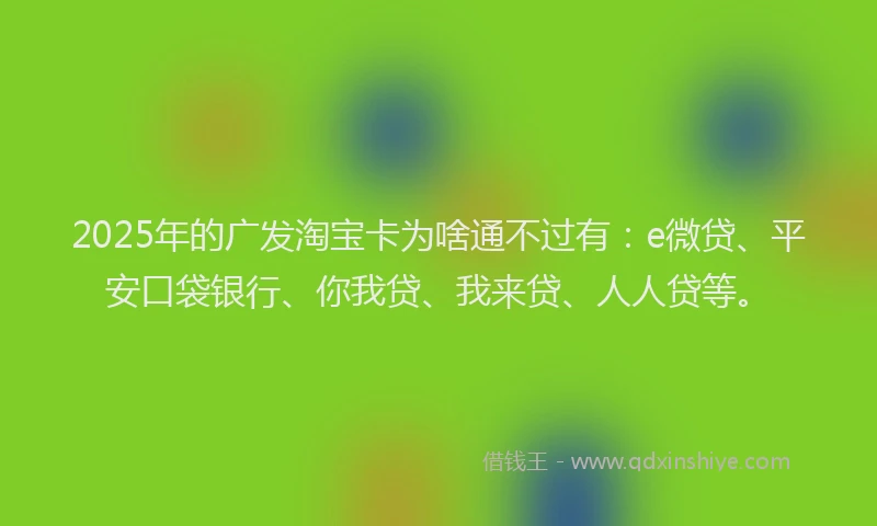 2025年的广发淘宝卡为啥通不过有：e微贷、平安口袋银行、你我贷、我来贷、人人贷等。