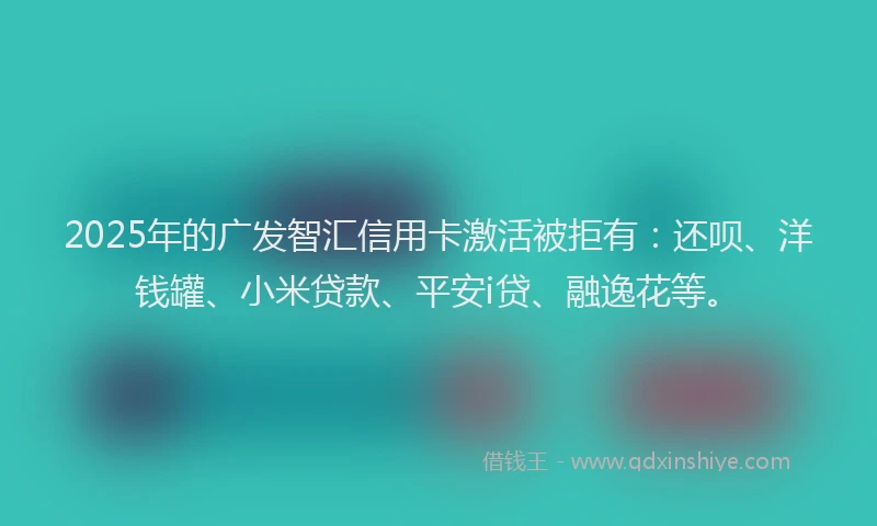 2025年的广发智汇信用卡激活被拒有：还呗、洋钱罐、小米贷款、平安i贷、融逸花等。