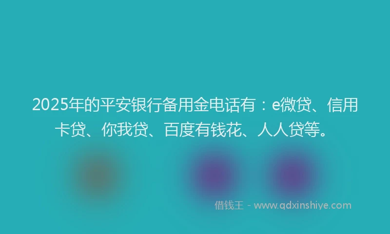 2025年的平安银行备用金电话有：e微贷、信用卡贷、你我贷、百度有钱花、人人贷等。