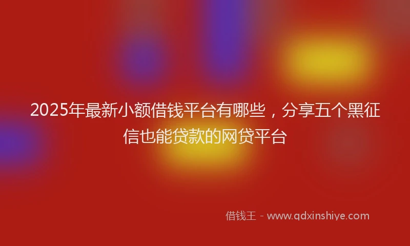 2025年最新小额借钱平台有哪些，分享五个黑征信也能贷款的网贷平台