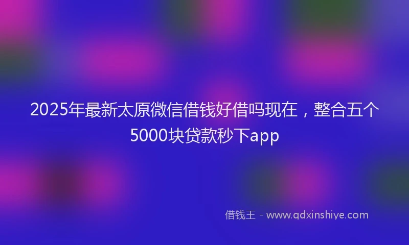 2025年最新太原微信借钱好借吗现在，整合五个5000块贷款秒下app
