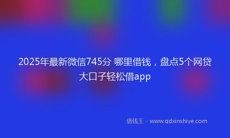 2025年最新微信745分 哪里借钱，盘点5个网贷大口子轻松借app