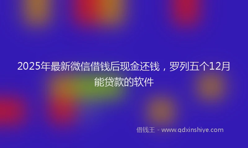 2025年最新微信借钱后现金还钱，罗列五个12月能贷款的软件