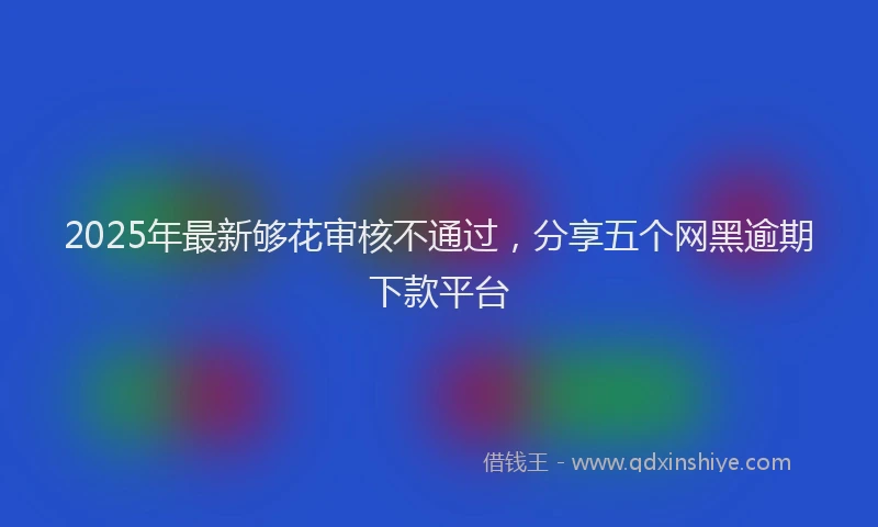 2025年最新够花审核不通过，分享五个网黑逾期下款平台