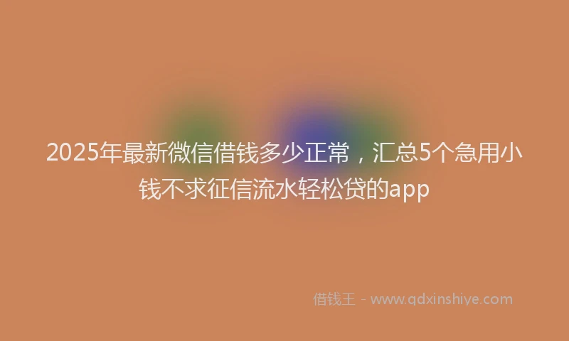 2025年最新微信借钱多少正常，汇总5个急用小钱不求征信流水轻松贷的app