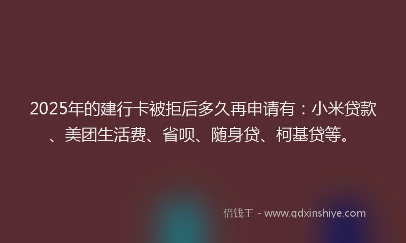 2025年的建行卡被拒后多久再申请有：小米贷款、美团生活费、省呗、随身贷、柯基贷等。