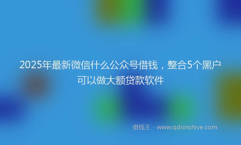 2025年最新微信什么公众号借钱，整合5个黑户可以做大额贷款软件